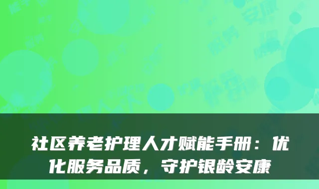社区养老护理人才赋能手册:优化服务品质,守护银龄安康