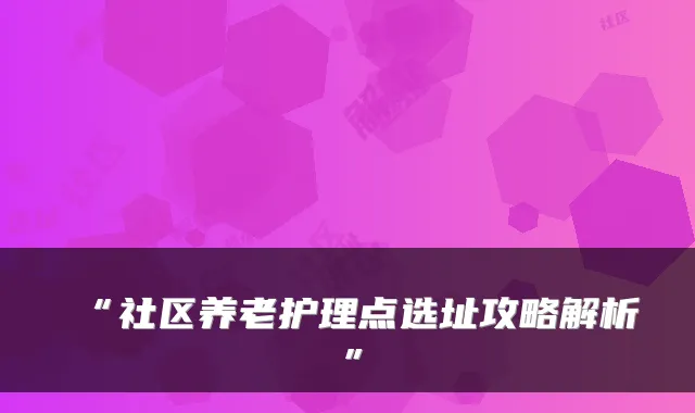 “社区养老护理点选址攻略解析”