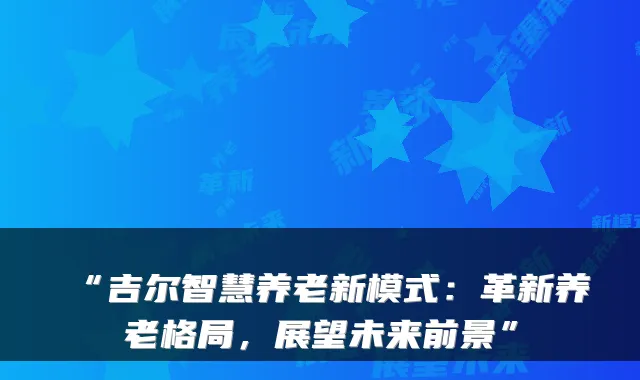 “吉尔智慧养老新模式：革新养老格局，展望未来前景”