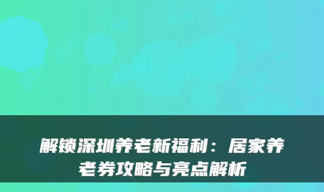 解锁深圳养老新福利:居家养老券攻略与亮点解析
