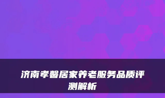 济南孝馨居家养老服务品质评测解析