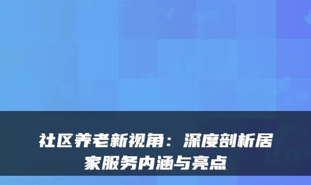 社区养老新视角：深度剖析居家服务内涵与亮点