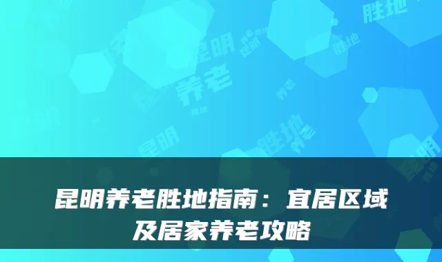 昆明养老胜地指南：宜居区域及居家养老攻略