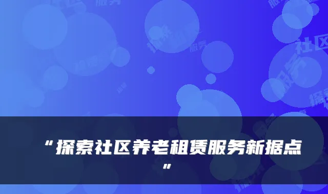“探索社区养老租赁服务新据点”