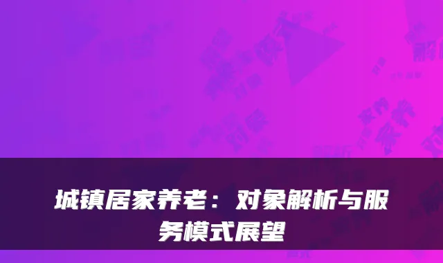 城镇居家养老:对象解析与服务模式展望