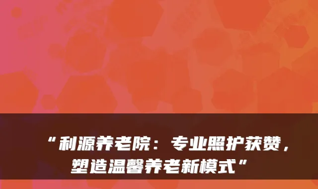 “利源养老院:专业照护获赞,塑造温馨养老新模式”
