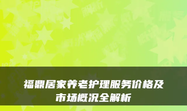 福鼎居家养老护理服务价格及市场概况全解析