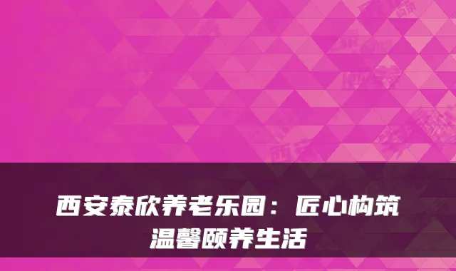 西安泰欣养老乐园：匠心构筑温馨颐养生活