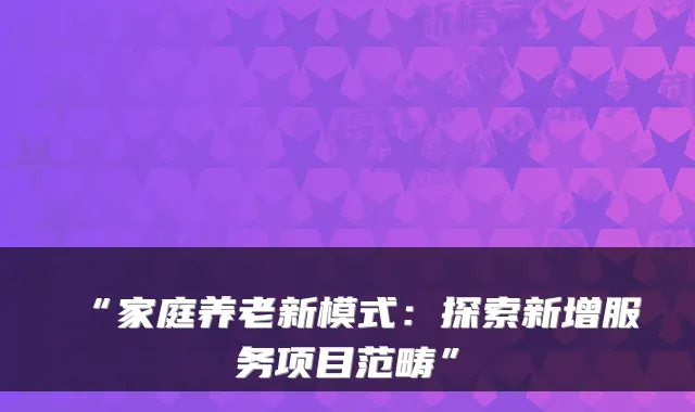 “家庭养老新模式:探索新增服务项目范畴”