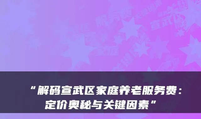 “解码宣武区家庭养老服务费:定价奥秘与关键因素”
