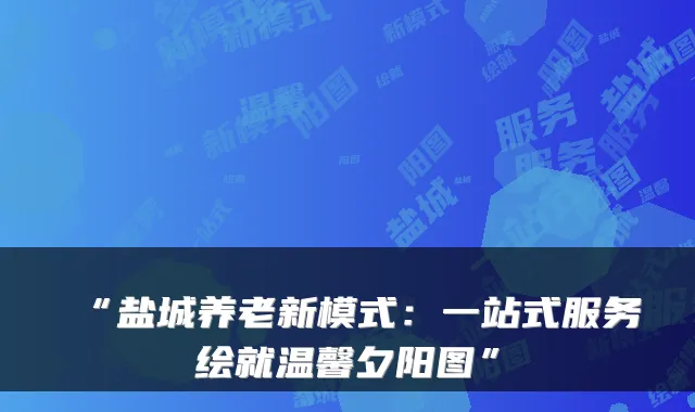 “盐城养老新模式:一站式服务绘就温馨夕阳图”
