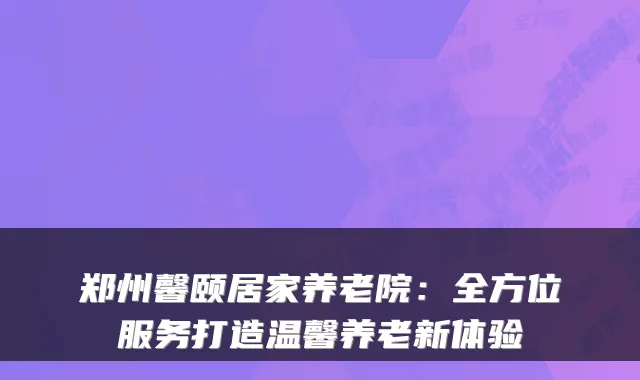 郑州馨颐居家养老院:全方位服务打造温馨养老新体验