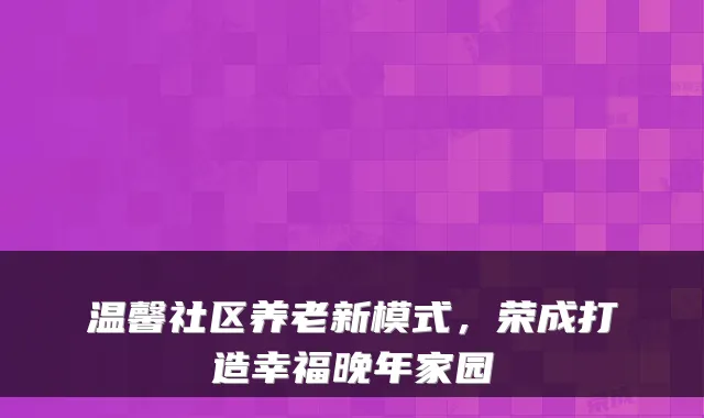 温馨社区养老新模式，荣成打造幸福晚年家园
