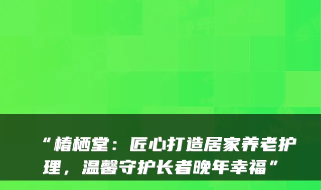 “椿栖堂：匠心打造居家养老护理，温馨守护长者晚年幸福”