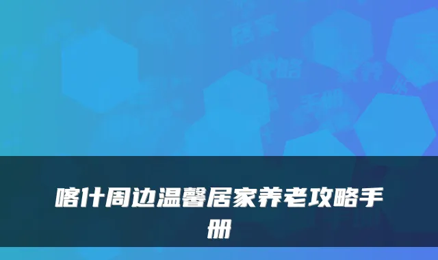 喀什周边温馨居家养老攻略手册