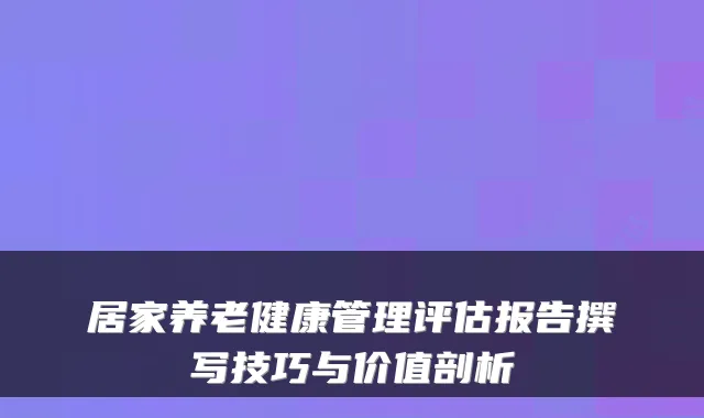 居家养老健康管理评估报告撰写技巧与价值剖析