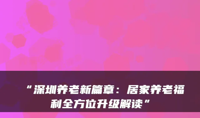 “深圳养老新篇章:居家养老福利全方位升级解读”