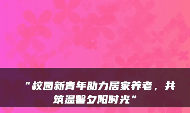 “校园新青年助力居家养老，共筑温馨夕阳时光”