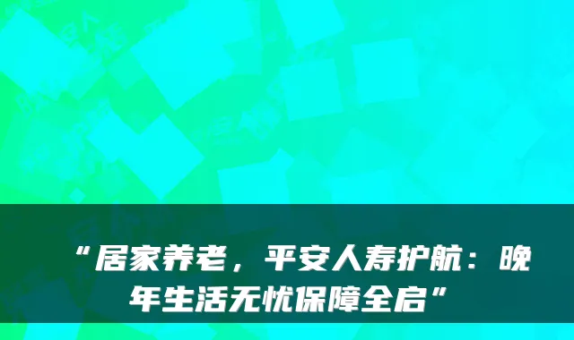 “居家养老，平安人寿护航：晚年生活无忧保障全启”