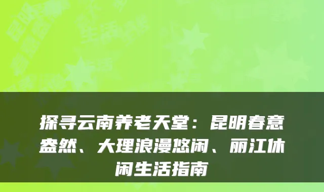 探寻云南养老天堂：昆明春意盎然、大理浪漫悠闲、丽江休闲生活指南