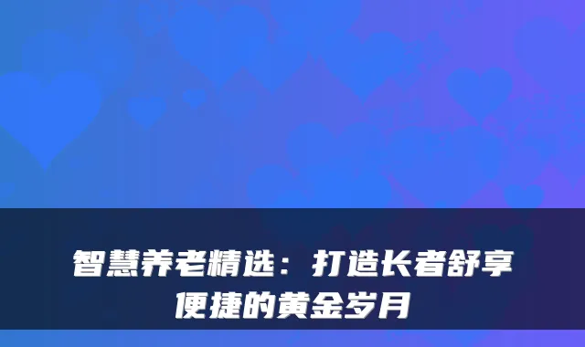 智慧养老精选:打造长者舒享便捷的黄金岁月