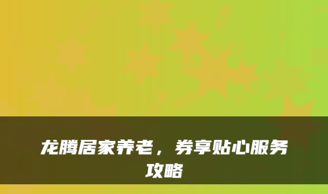 龙腾居家养老,券享贴心服务攻略