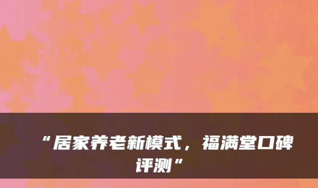 “居家养老新模式,福满堂口碑评测”