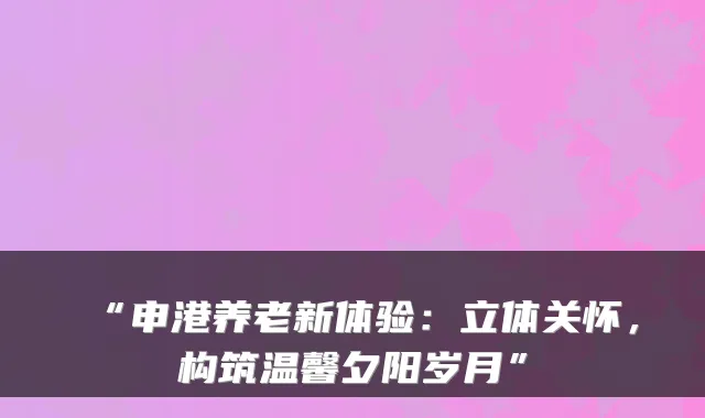 “申港养老新体验:立体关怀,构筑温馨夕阳岁月”