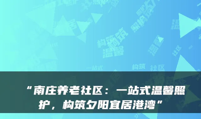 “南庄养老社区：一站式温馨照护，构筑夕阳宜居港湾”