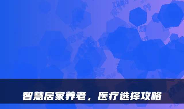 智慧居家养老，医疗选择攻略