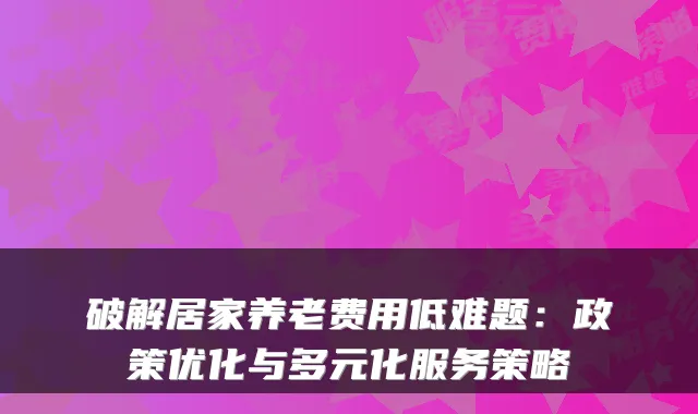 破解居家养老费用低难题：政策优化与多元化服务策略