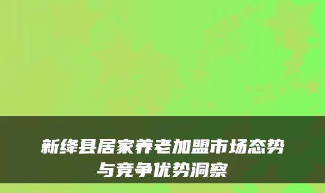 新绛县居家养老加盟市场态势与竞争优势洞察