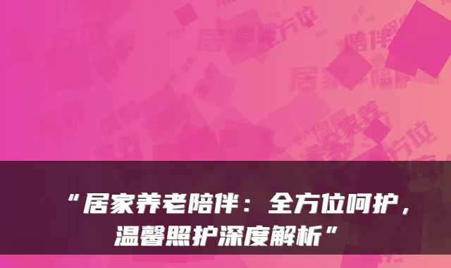 “居家养老陪伴:全方位呵护,温馨照护深度解析”