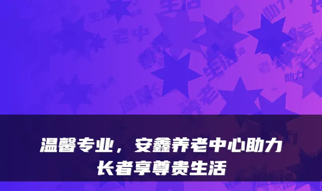 温馨专业,安鑫养老中心助力长者享尊贵生活