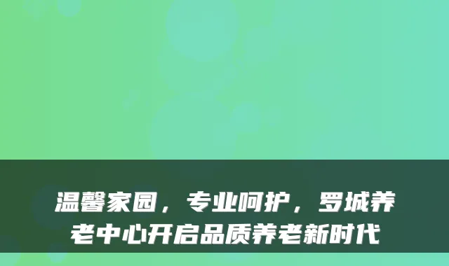 温馨家园,专业呵护,罗城养老中心开启品质养老新时代