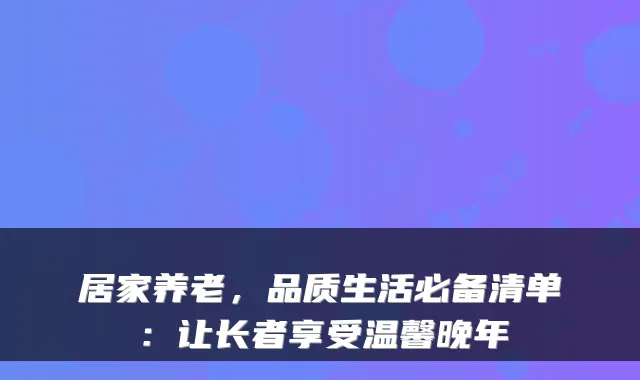 居家养老,品质生活必备清单:让长者享受温馨晚年