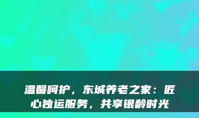 温馨呵护,东城养老之家:匠心独运服务,共享银龄时光