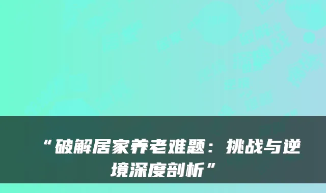 “破解居家养老难题:挑战与逆境深度剖析”