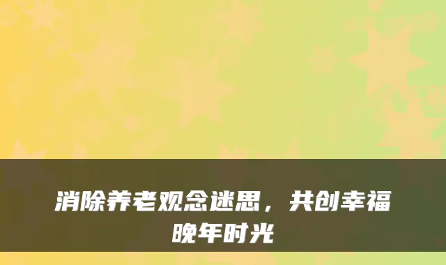 消除养老观念迷思，共创幸福晚年时光