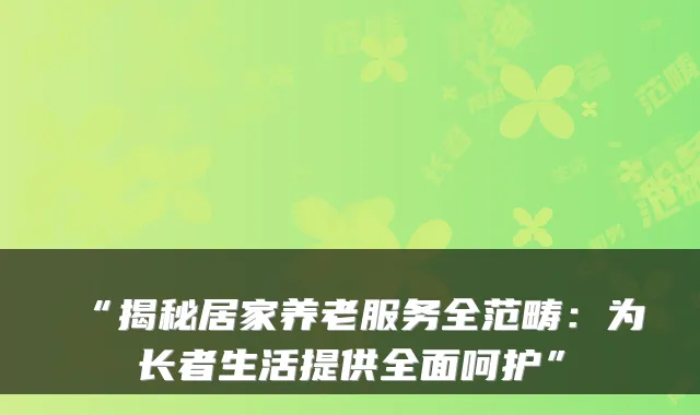 “揭秘居家养老服务全范畴：为长者生活提供全面呵护”