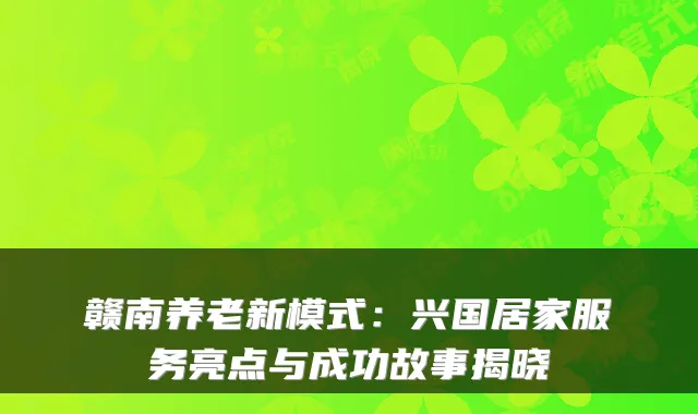 赣南养老新模式:兴国居家服务亮点与成功故事揭晓