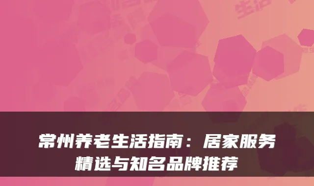 常州养老生活指南:居家服务精选与知名品牌推荐