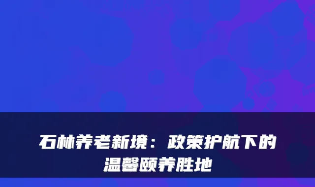 石林养老新境:政策护航下的温馨颐养胜地