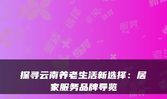 探寻云南养老生活新选择：居家服务品牌导览