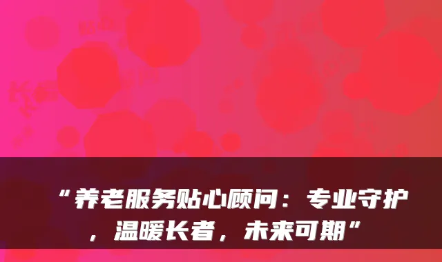 “养老服务贴心顾问:专业守护,温暖长者,未来可期”