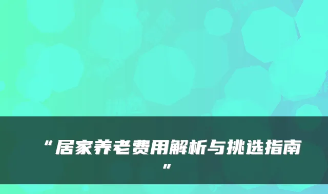 “居家养老费用解析与挑选指南”