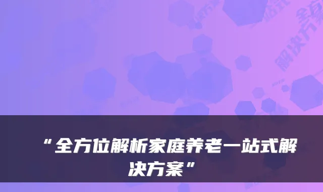 “全方位解析家庭养老一站式解决方案”