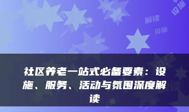 社区养老一站式必备要素：设施、服务、活动与氛围深度解读