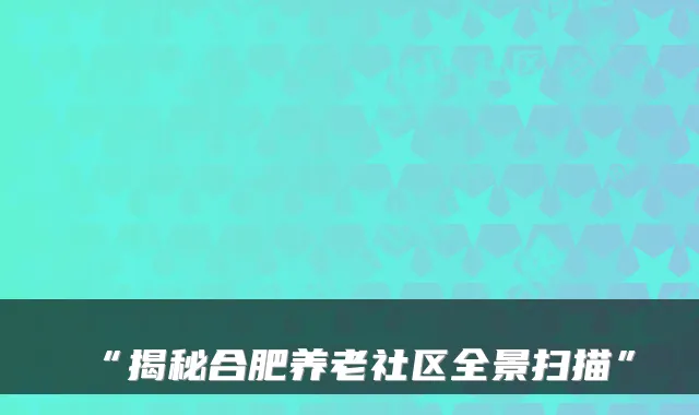 “揭秘合肥养老社区全景扫描”