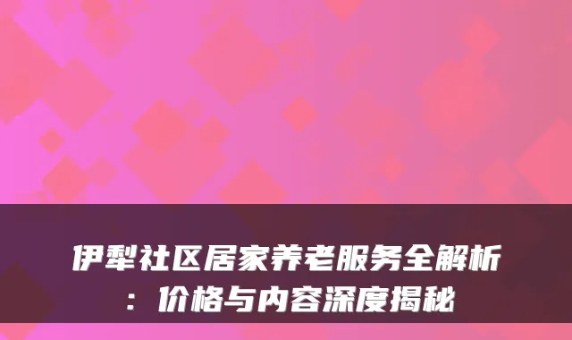 伊犁社区居家养老服务全解析:价格与内容深度揭秘